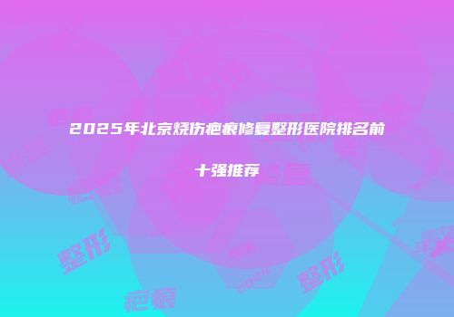 2025年北京烧伤疤痕修复整形医院排名前十强推荐