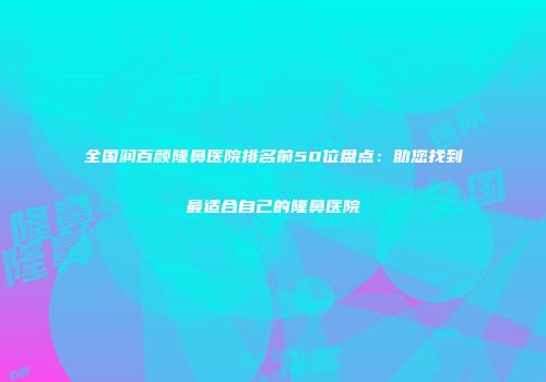 全国润百颜隆鼻医院排名前50位盘点：助您找到最适合自己的隆鼻医院