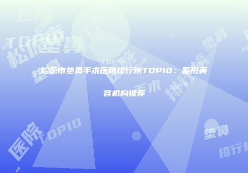 松原市垫鼻手术医院排行榜TOP10：整形美容机构推荐