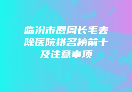 临汾市唇周长毛去除医院排名榜前十及注意事项