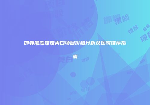 邯郸黑脸娃娃美白项目价格分析及医院推荐指南