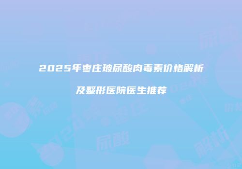 2025年枣庄玻尿酸肉毒素价格解析及整形医院医生推荐