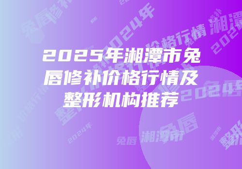 2025年湘潭市兔唇修补价格行情及整形机构推荐