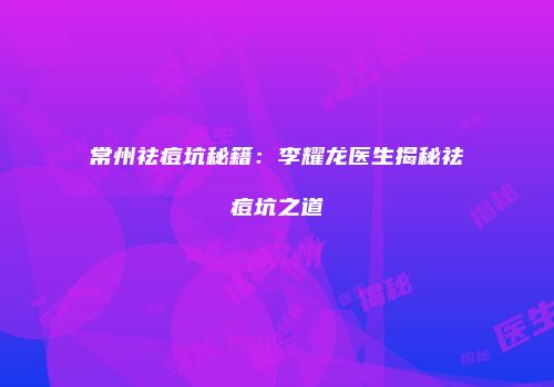 常州祛痘坑秘籍：李耀龙医生揭秘祛痘坑之道