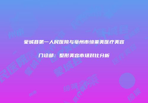 蒙城县第一人民医院与亳州市缔莱美医疗美容门诊部：整形美容市场对比分析