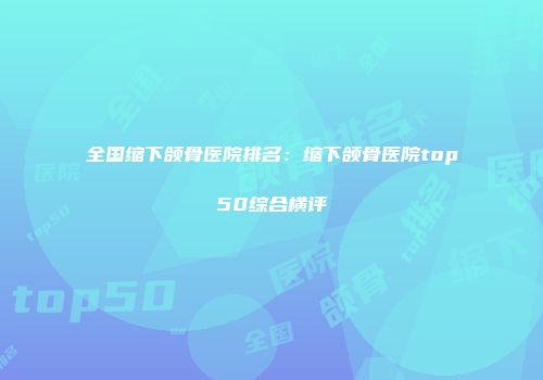 全国缩下颌骨医院排名：缩下颌骨医院top50综合横评