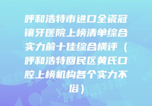 呼和浩特市进口全瓷冠镶牙医院上榜清单综合实力前十佳综合横评（呼和浩特回民区黄氏口腔上榜机构各个实力不俗）