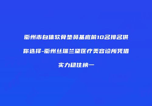 衢州市自体软骨垫鼻基底前10名排名供你选择-衢州丝瑞兰黛医疗美容诊所凭借实力稳住榜一