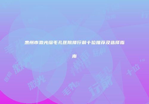 惠州市激光缩毛孔医院排行前十位推荐及选择指南
