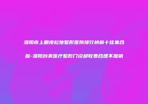 濮阳市上眼皮松弛整形医院排行榜前十佳集合啦-濮阳创美医疗整形门诊部收费合理不推销