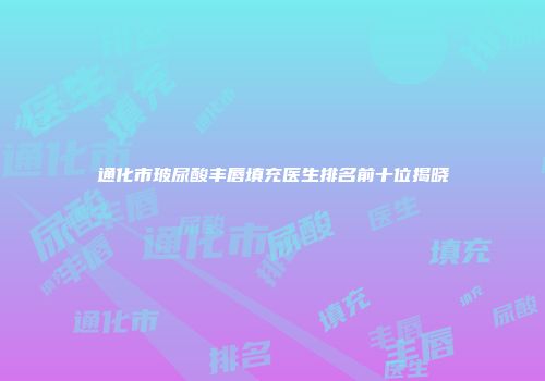 通化市玻尿酸丰唇填充医生排名前十位揭晓
