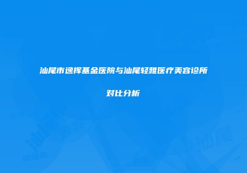 汕尾市逸挥基金医院与汕尾轻雅医疗美容诊所对比分析