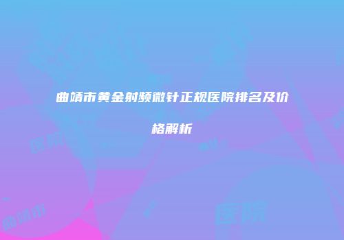 曲靖市黄金射频微针正规医院排名及价格解析