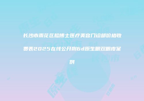 长沙市雨花区脸博士医疗美容门诊部价格收费表2025在线公开附6d原生眼双眼皮案例