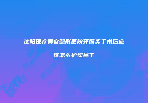 沈阳医疗美容整形医院牙周炎手术后应该怎么护理鼻子