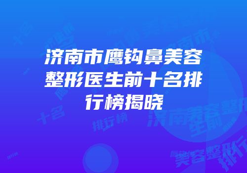 济南市鹰钩鼻美容整形医生前十名排行榜揭晓