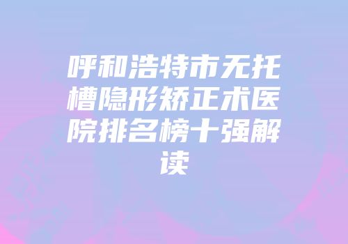 呼和浩特市无托槽隐形矫正术医院排名榜十强解读