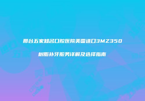 邢台五家知名口腔医院美国进口3MZ350树脂补牙服务详解及选择指南