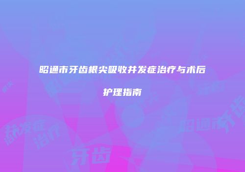 昭通市牙齿根尖吸收并发症治疗与术后护理指南