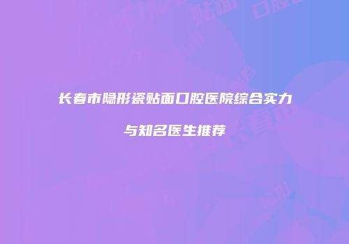 长春市隐形瓷贴面口腔医院综合实力与知名医生推荐