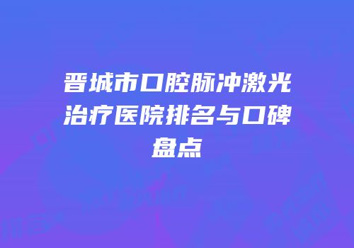 晋城市口腔脉冲激光治疗医院排名与口碑盘点