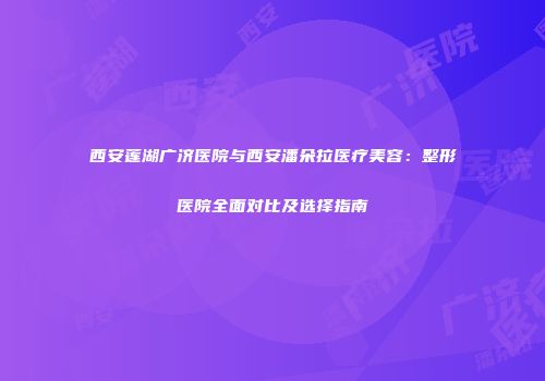 西安莲湖广济医院与西安潘朵拉医疗美容：整形医院全面对比及选择指南
