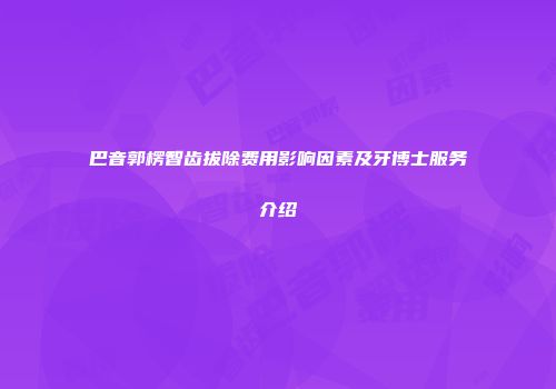 巴音郭楞智齿拔除费用影响因素及牙博士服务介绍