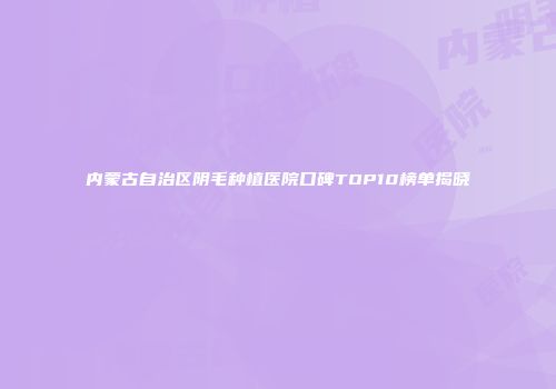 内蒙古自治区阴毛种植医院口碑TOP10榜单揭晓