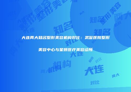 大连两大知名整形美容机构对比：武警医院整形美容中心与星妍医疗美容诊所