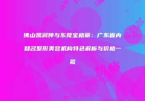 佛山凯润婷与东莞宝格丽：广东省内知名整形美容机构特色解析与价格一览