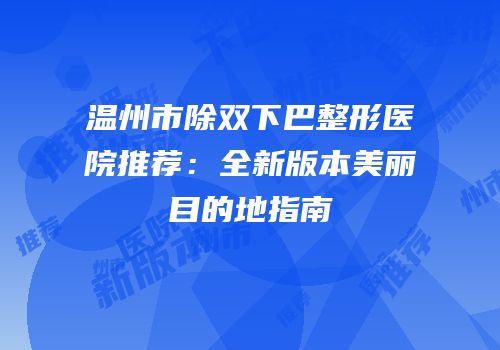 温州市除双下巴整形医院推荐：全新版本美丽目的地指南