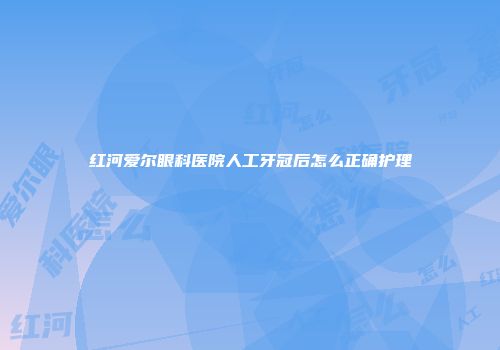 红河爱尔眼科医院人工牙冠后怎么正确护理