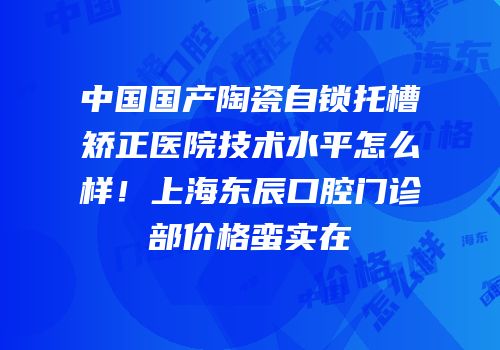 中国国产陶瓷自锁托槽矫正医院技术水平怎么样！上海东辰口腔门诊部价格蛮实在