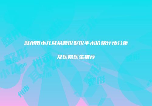 滁州市小儿耳朵畸形整形手术价格行情分析及医院医生推荐