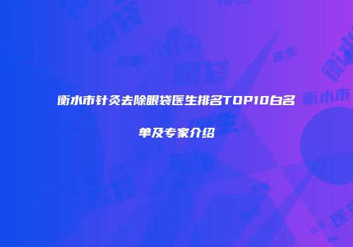 衡水市针灸去除眼袋医生排名TOP10白名单及专家介绍