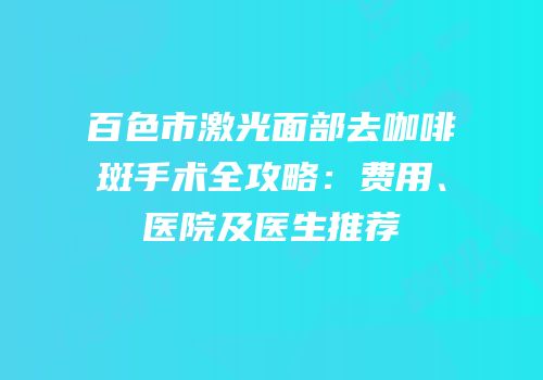 百色市激光面部去咖啡斑手术全攻略：费用、医院及医生推荐