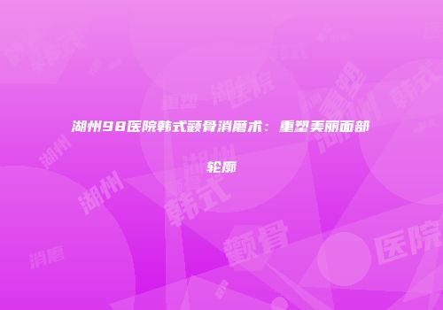 湖州98医院韩式颧骨消磨术：重塑美丽面部轮廓