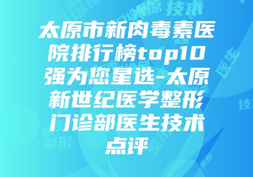太原市新肉毒素医院排行榜top10强为您星选-太原新世纪医学整形门诊部医生技术点评