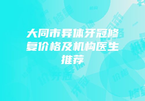 大同市异体牙冠修复价格及机构医生推荐