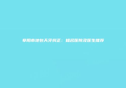 阜阳市地包天牙纠正：知名医院及医生推荐