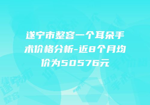 遂宁市整容一个耳朵手术价格分析-近8个月均价为50576元