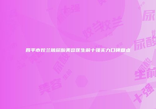 四平市姣兰玻尿酸美容医生前十强实力口碑盘点