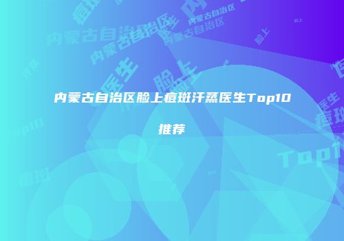 内蒙古自治区脸上痘斑汗蒸医生Top10推荐