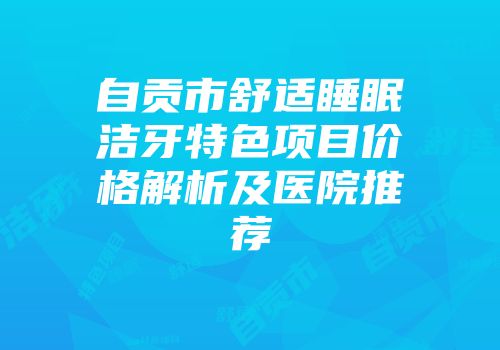 自贡市舒适睡眠洁牙特色项目价格解析及医院推荐