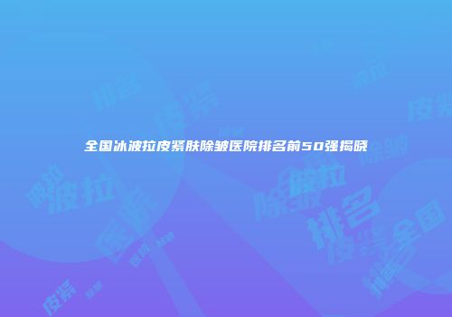 全国冰波拉皮紧肤除皱医院排名前50强揭晓