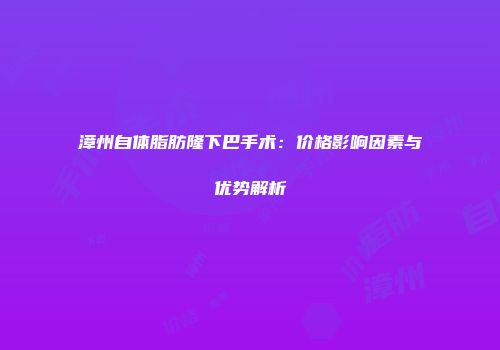漳州自体脂肪隆下巴手术：价格影响因素与优势解析