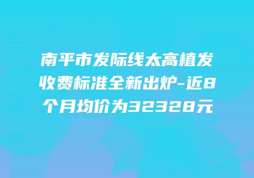 南平市发际线太高植发收费标准全新出炉-近8个月均价为32328元