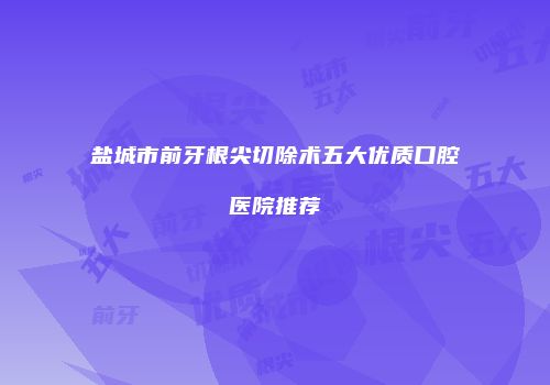 盐城市前牙根尖切除术五大优质口腔医院推荐