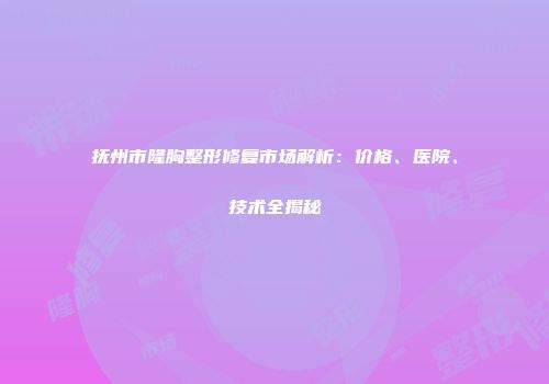 抚州市隆胸整形修复市场解析：价格、医院、技术全揭秘
