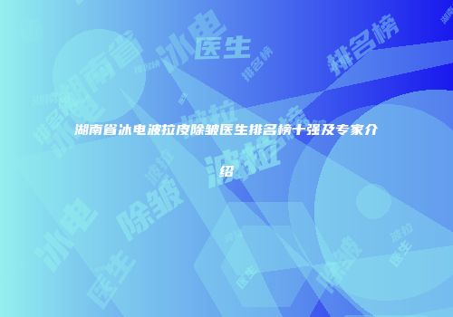 湖南省冰电波拉皮除皱医生排名榜十强及专家介绍